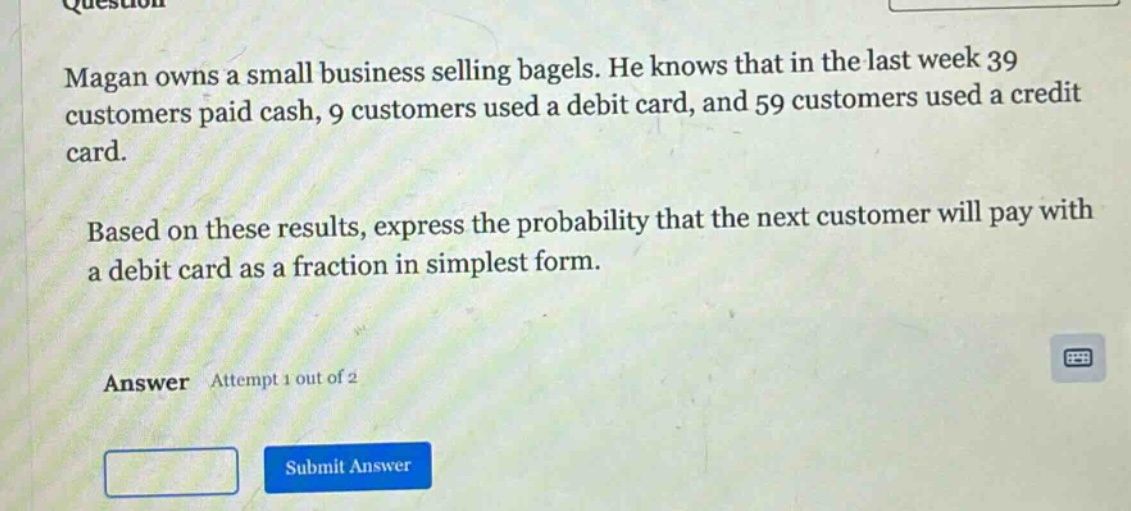 magan owns a small business selling bagels. he knows that in the last week 39 customers paid cash, 9 customers used a debit card, and 59 customers used a credit card. based on these results, express the probability that the next customer will pay with a debit card as a fraction in simplest form. answer attempt 1 out of 2