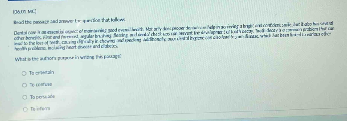 (06.01 mc)\nread the passage and answer the question that follows.\ndental care is an essential aspect of maintaining good overall health. not only does proper dental care help in achieving a bright and confident smile, but it also has several other benefits. first and foremost, regular brushing, flossing, and dental check - ups can prevent the development of tooth decay. tooth decay is a common problem that can lead to the loss of teeth, causing difficulty in chewing and speaking. additionally, poor dental hygiene can also lead to gum disease, which has been linked to various other health problems, including heart disease and diabetes.\nwhat is the authors purpose in writing this passage?\nto entertain\nto confuse\nto persuade\nto inform