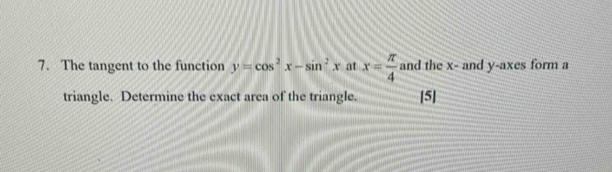 7. the tangent to the function $y = cos^{2}x-sin^{2}x$ at $x=\frac{pi}{4}$ and the x - and y - axes form a triangle. determine the exact area of the triangle. 5