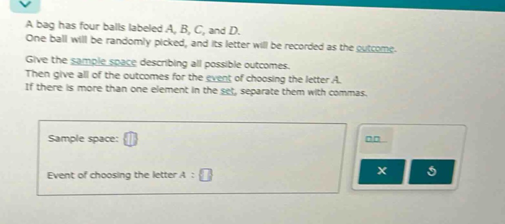 a bag has four balls labeled a, b, c, and d. one ball will be randomly picked, and its letter will be recorded as the outcome. give the sample - space describing all possible outcomes. then give all of the outcomes for the event of choosing the letter a. if there is more than one element in the set, separate them with commas. sample space: event of choosing the letter a :
