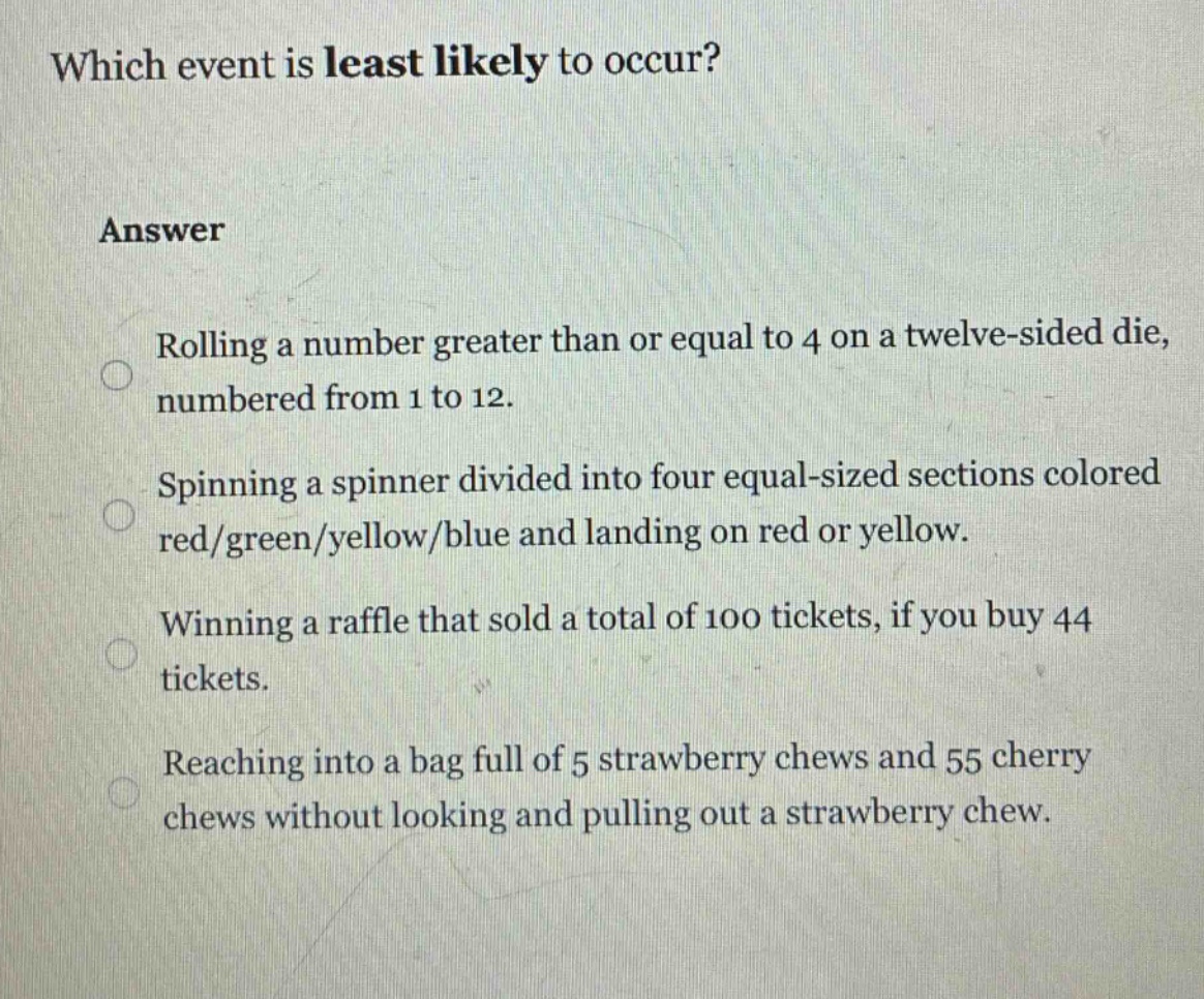 which event is least likely to occur?\nanswer\nrolling a number greater than or equal to 4 on a twelve - sided die, numbered from 1 to 12.\nspinning a spinner divided into four equal - sized sections colored red/green/yellow/blue and landing on red or yellow.\nwinning a raffle that sold a total of 100 tickets, if you buy 44 tickets.\nreaching into a bag full of 5 strawberry chews and 55 cherry chews without looking and pulling out a strawberry chew.