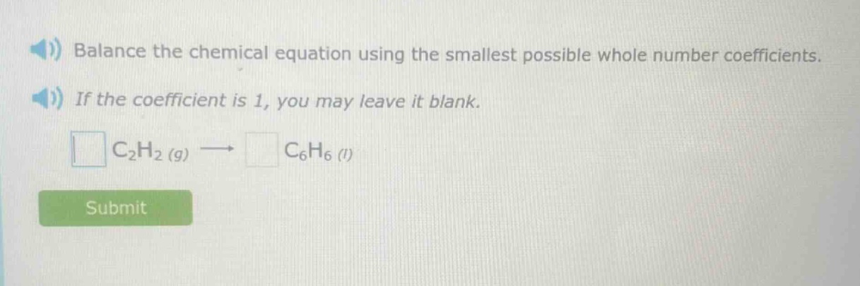 balance the chemical equation using the smallest possible whole - number coefficients. if the coefficient is 1, you may leave it blank. \n square c_{2}h_{2}(g)\rightarrowsquare c_{6}h_{6}(l)