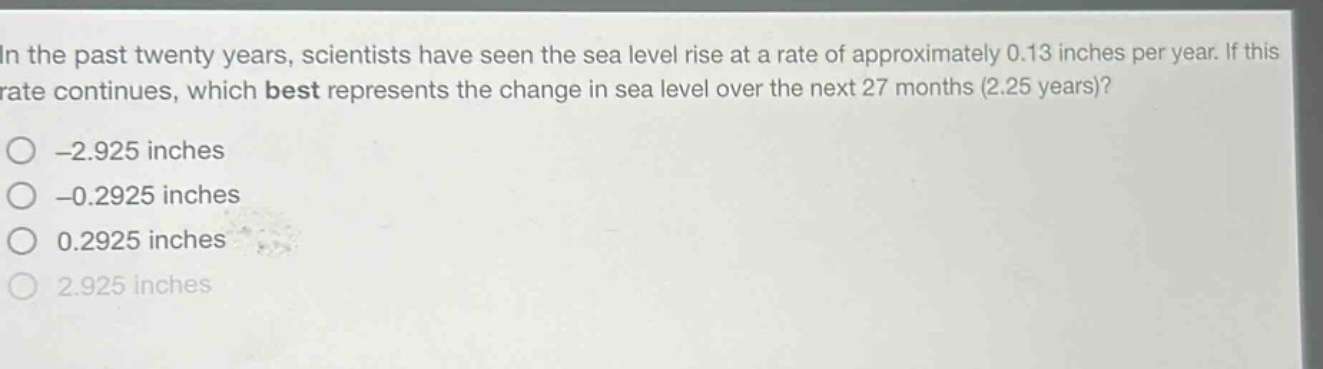 in the past twenty years, scientists have seen the sea level rise at a rate of approximately 0.13 inches per year. if this rate continues, which best represents the change in sea level over the next 27 months (2.25 years)?\n-2.925 inches\n-0.2925 inches\n0.2925 inches\n2.925 inches