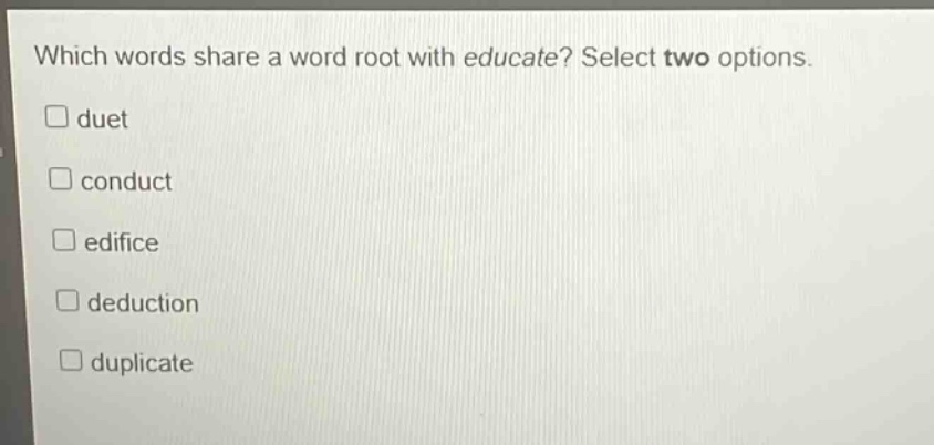 which words share a word root with educate? select two options. \n□ duet\n□ conduct\n□ edifice\n□ deduction\n□ duplicate