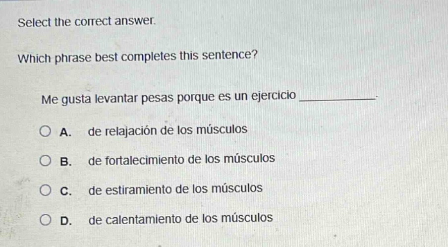 select the correct answer. which phrase best completes this sentence? me gusta levantar pesas porque es un ejercicio ____________. a. de relajación de los músculos b. de fortalecimiento de los músculos c. de estiramiento de los músculos d. de calentamiento de los músculos