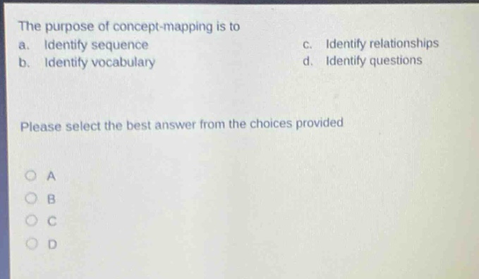 the purpose of concept - mapping is to\na. identify sequence\nc. identify relationships\nb. identify vocabulary\nd. identify questions\nplease select the best answer from the choices provided\no a\no b\no c\no d