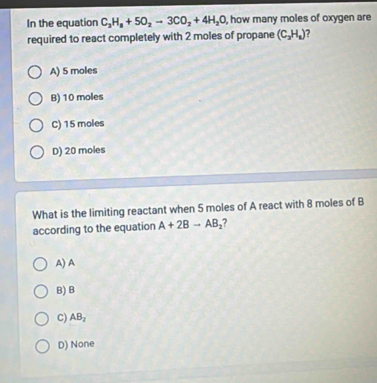 in the equation c₃h₈ + 5o₂ → 3co₂ + 4h₂o, how many moles of oxygen are required to react completely with 2 moles of propane (c₃h₈)?\na) 5 moles\nb) 10 moles\nc) 15 moles\nd) 20 moles\nwhat is the limiting reactant when 5 moles of a react with 8 moles of b according to the equation a + 2b → ab₂?\na) a\nb) b\nc) ab₂\nd) none