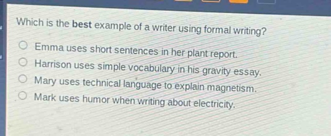 which is the best example of a writer using formal writing?\nemma uses short sentences in her plant report.\nharrison uses simple vocabulary in his gravity essay.\nmary uses technical language to explain magnetism.\nmark uses humor when writing about electricity.