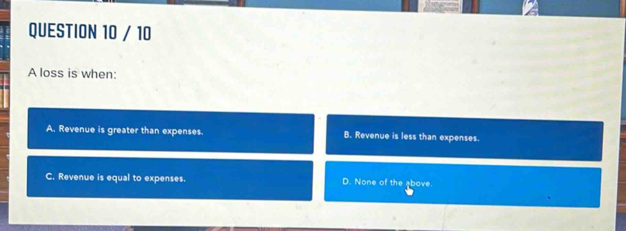 question 10 / 10\na loss is when:\na. revenue is greater than expenses.\nb. revenue is less than expenses.\nc. revenue is equal to expenses.\nd. none of the above.