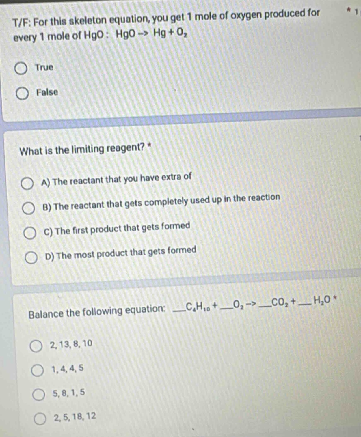 t/f: for this skeleton equation, you get 1 mole of oxygen produced for every 1 mole of hgo: hgo -> hg + o₂\ntrue\nfalse\nwhat is the limiting reagent? *\na) the reactant that you have extra of\nb) the reactant that gets completely used up in the reaction\nc) the first product that gets formed\nd) the most product that gets formed\nbalance the following equation: __c₄h₁₀ + __o₂ -> __co₂ + __h₂o *\n2, 13, 8, 10\n1, 4, 4, 5\n5, 8, 1, 5\n2, 5, 18, 12