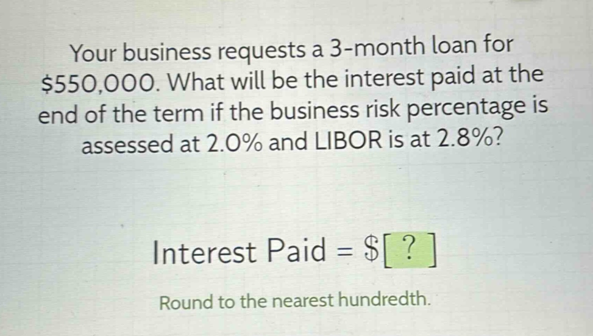 your business requests a 3 - month loan for $550,000. what will be the interest paid at the end of the term if the business risk percentage is assessed at 2.0% and libor is at 2.8%?\ninterest paid = $?\nround to the nearest hundredth.