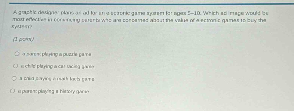a graphic designer plans an ad for an electronic game system for ages 5 - 10. which ad image would be most effective in convincing parents who are concerned about the value of electronic games to buy the system? (1 point)\n○ a parent playing a puzzle game\n○ a child playing a car racing game\n○ a child playing a math facts game\n○ a parent playing a history game