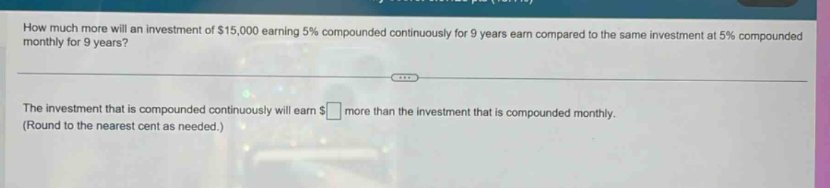 how much more will an investment of $15,000 earning 5% compounded continuously for 9 years earn compared to the same investment at 5% compounded monthly for 9 years?\nthe investment that is compounded continuously will earn $ \n(round to the nearest cent as needed.)