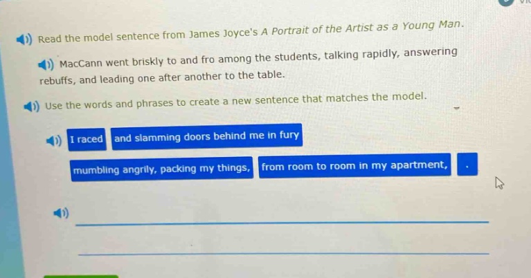 read the model sentence from james joyces a portrait of the artist as a young man. maccann went briskly to and fro among the students, talking rapidly, answering rebuffs, and leading one after another to the table. use the words and phrases to create a new sentence that matches the model. i raced and slamming doors behind me in fury mumbling angrily, packing my things, from room to room in my apartment,
