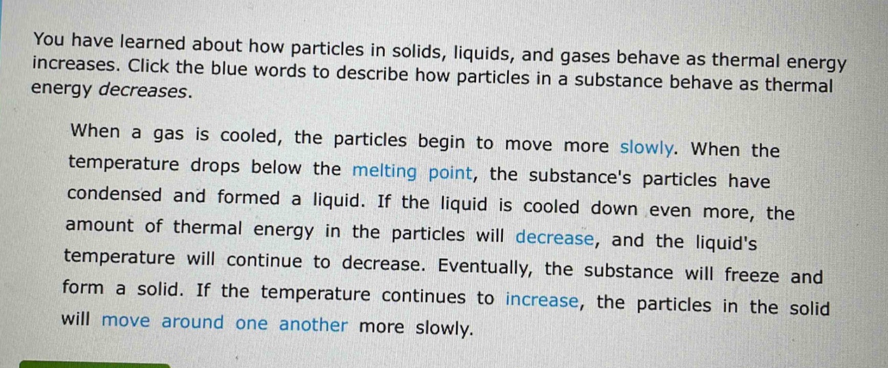 you have learned about how particles in solids, liquids, and gases behave as thermal energy increases. click the blue words to describe how particles in a substance behave as thermal energy decreases.\n\nwhen a gas is cooled, the particles begin to move more slowly. when the temperature drops below the melting point, the substances particles have condensed and formed a liquid. if the liquid is cooled down even more, the amount of thermal energy in the particles will decrease, and the liquids temperature will continue to decrease. eventually, the substance will freeze and form a solid. if the temperature continues to increase, the particles in the solid will move around one another more slowly.