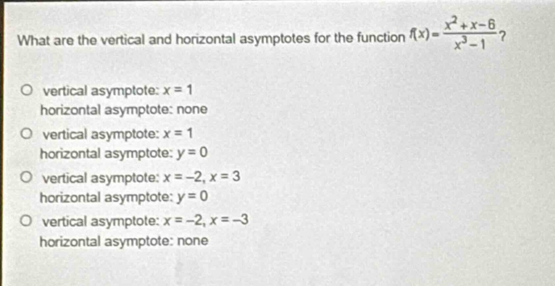 what are the vertical and horizontal asymptotes for the function $f(x)=\frac{x^{2}+x - 6}{x^{3}-1}$?\no vertical asymptote: $x = 1$\n horizontal asymptote: none\no vertical asymptote: $x = 1$\n horizontal asymptote: $y = 0$\no vertical asymptote: $x=-2,x = 3$\n horizontal asymptote: $y = 0$\no vertical asymptote: $x=-2,x=-3$\n horizontal asymptote: none