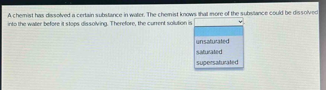 a chemist has dissolved a certain substance in water. the chemist knows that more of the substance could be dissolved into the water before it stops dissolving. therefore, the current solution is