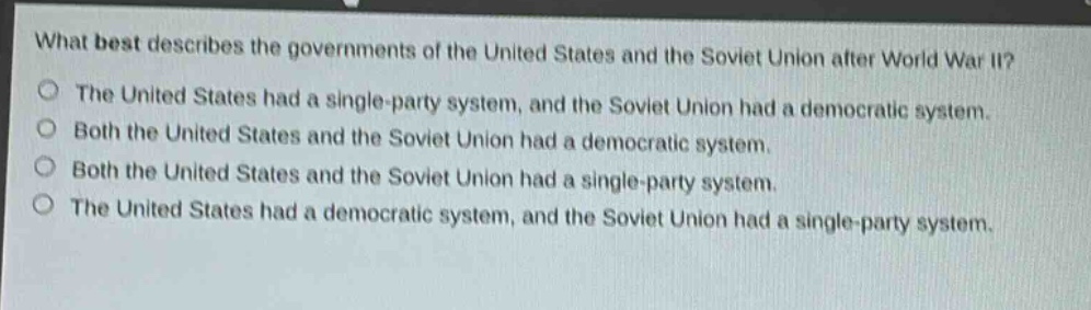 what best describes the governments of the united states and the soviet union after world war ii?\nthe united states had a single - party system, and the soviet union had a democratic system.\nboth the united states and the soviet union had a democratic system.\nboth the united states and the soviet union had a single - party system.\nthe united states had a democratic system, and the soviet union had a single - party system.