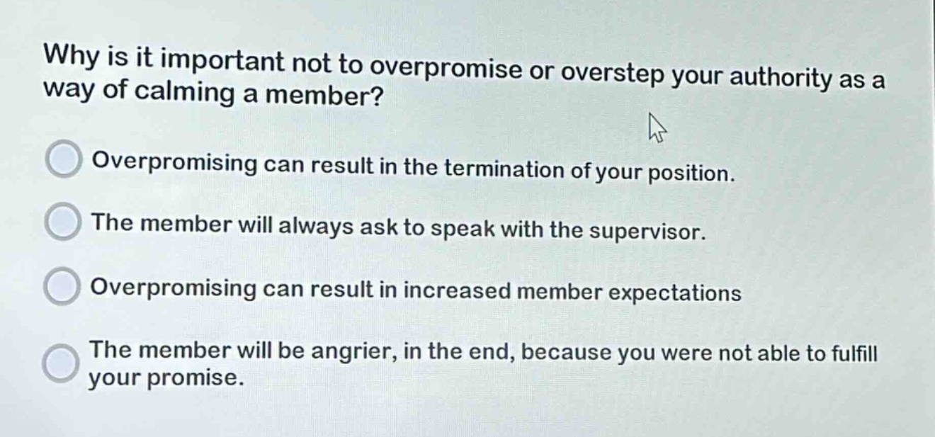 why is it important not to overpromise or overstep your authority as a way of calming a member?\noverpromising can result in the termination of your position.\nthe member will always ask to speak with the supervisor.\noverpromising can result in increased member expectations\nthe member will be angrier, in the end, because you were not able to fulfill your promise.
