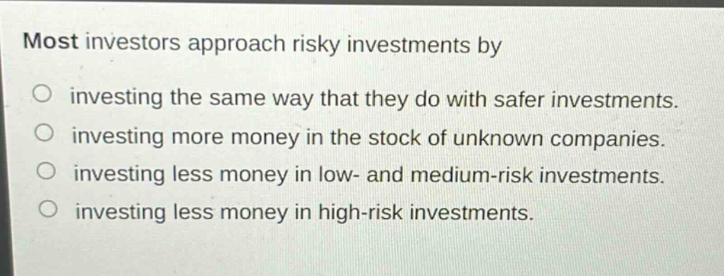 most investors approach risky investments by\ninvesting the same way that they do with safer investments.\ninvesting more money in the stock of unknown companies.\ninvesting less money in low- and medium - risk investments.\ninvesting less money in high - risk investments.
