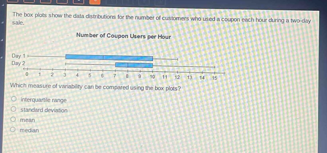 the box plots show the data distributions for the number of customers who used a coupon each hour during a two - day sale.\nnumber of coupon users per hour\nday 1\nday 2\n0 1 2 3 4 5 6 7 8 9 10 11 12 13 14 15\nwhich measure of variability can be compared using the box plots?\ninterquartile range\nstandard deviation\nmean\nmedian