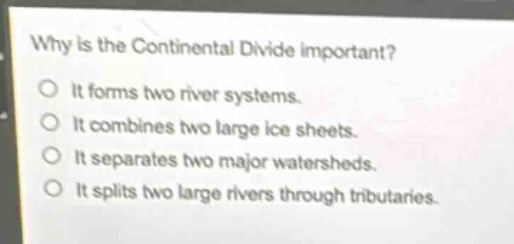 why is the continental divide important?\nit forms two river systems.\nit combines two large ice sheets.\nit separates two major watersheds.\nit splits two large rivers through tributaries.