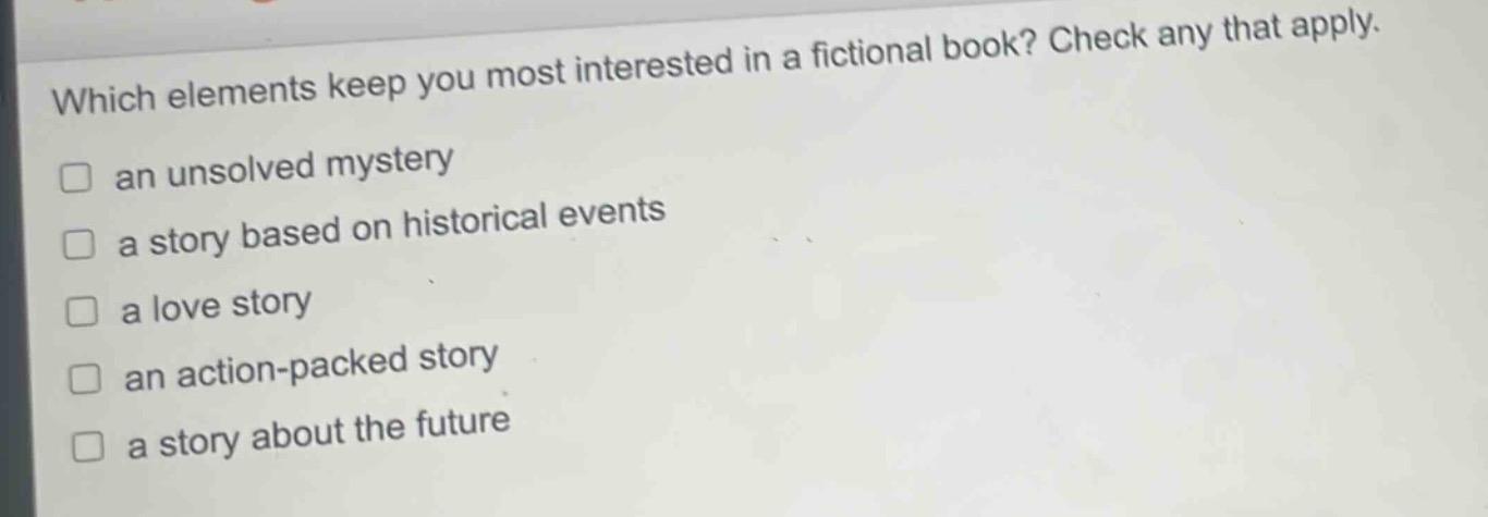 which elements keep you most interested in a fictional book? check any that apply.\n□ an unsolved mystery\n□ a story based on historical events\n□ a love story\n□ an action - packed story\n□ a story about the future