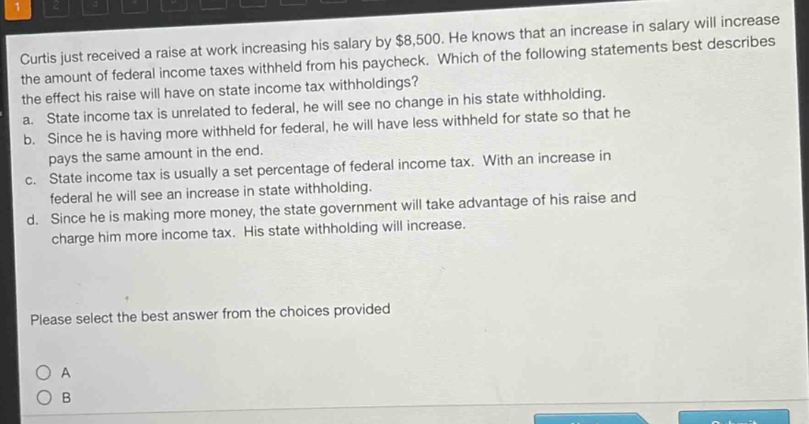 curtis just received a raise at work increasing his salary by $8,500. he knows that an increase in salary will increase the amount of federal income taxes withheld from his paycheck. which of the following statements best describes the effect his raise will have on state income tax withholdings?\na. state income tax is unrelated to federal, he will see no change in his state withholding.\nb. since he is having more withheld for federal, he will have less withheld for state so that he pays the same amount in the end.\nc. state income tax is usually a set percentage of federal income tax. with an increase in federal he will see an increase in state withholding.\nd. since he is making more money, the state government will take advantage of his raise and charge him more income tax. his state withholding will increase.\nplease select the best answer from the choices provided\no a\no b
