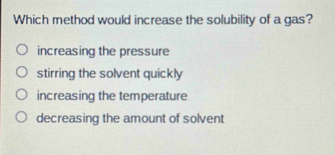 which method would increase the solubility of a gas?\n○ increasing the pressure\n○ stirring the solvent quickly\n○ increasing the temperature\n○ decreasing the amount of solvent