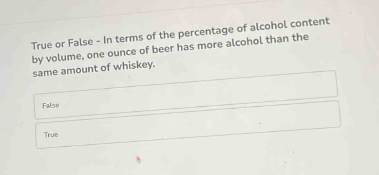 true or false - in terms of the percentage of alcohol content by volume, one ounce of beer has more alcohol than the same amount of whiskey.\nfalse\ntrue
