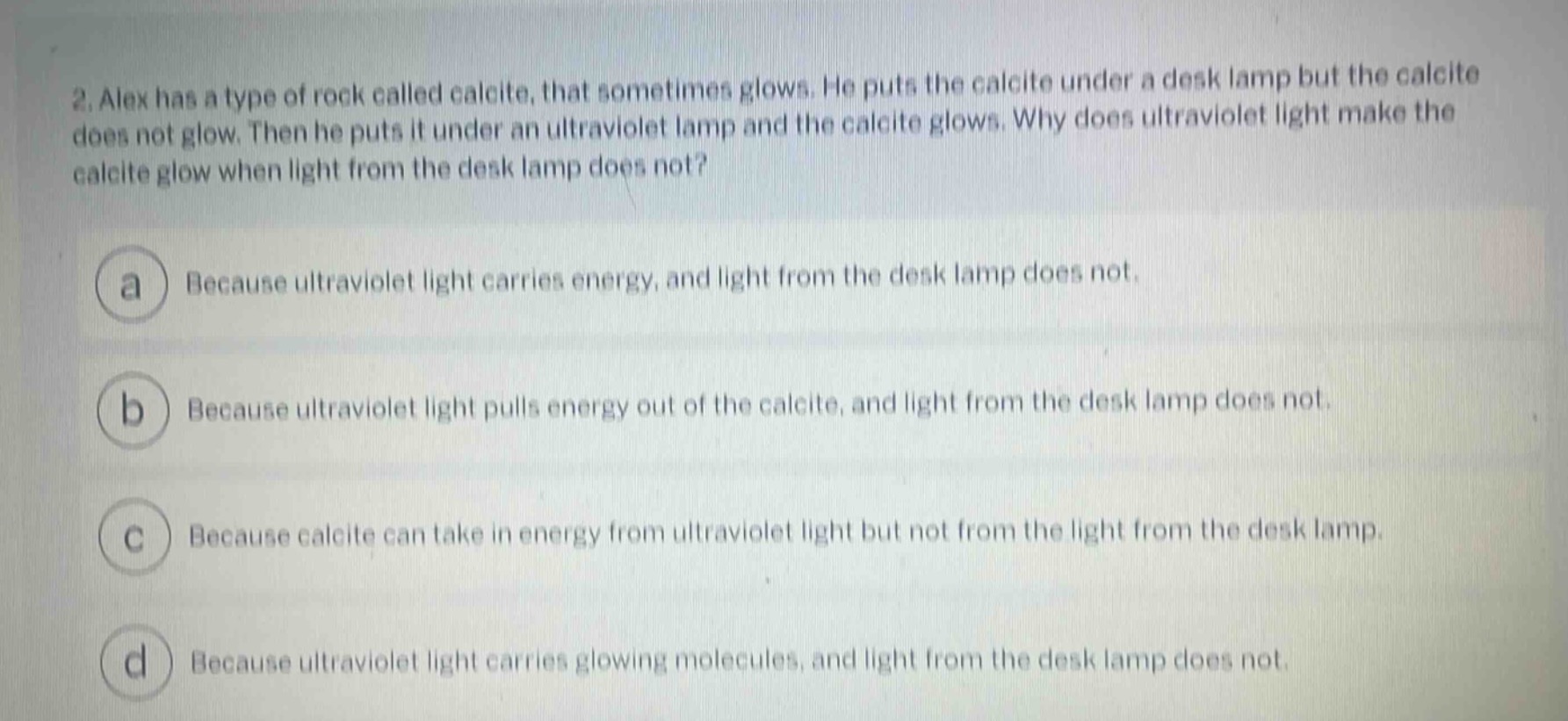 2. alex has a type of rock called calcite, that sometimes glows. he puts the calcite under a desk lamp but the calcite does not glow. then he puts it under an ultraviolet lamp and the calcite glows. why does ultraviolet light make the calcite glow when light from the desk lamp does not?\na because ultraviolet light carries energy, and light from the desk lamp does not.\nb because ultraviolet light pulls energy out of the calcite, and light from the desk lamp does not.\nc because calcite can take in energy from ultraviolet light but not from the light from the desk lamp.\nd because ultraviolet light carries glowing molecules, and light from the desk lamp does not.