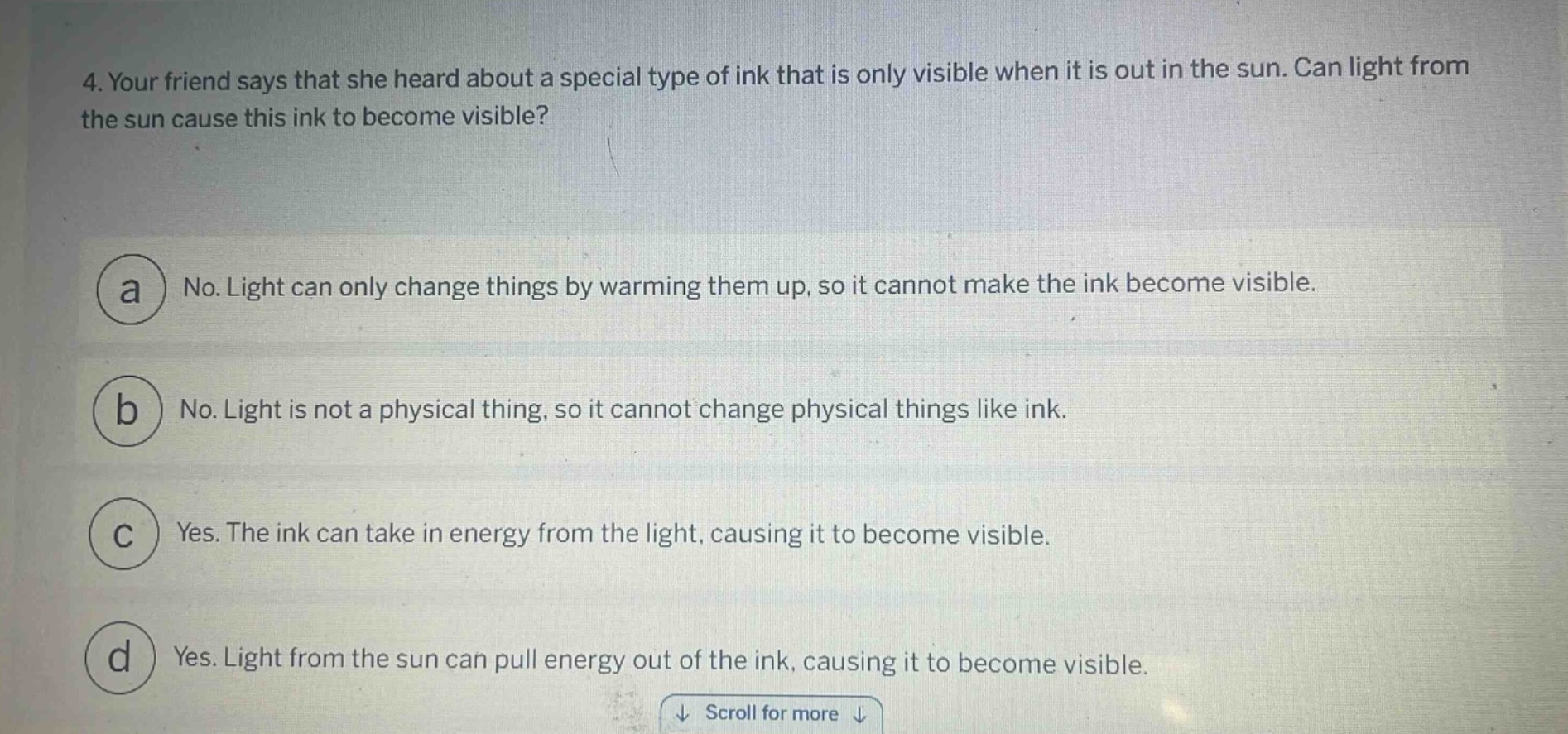 4. your friend says that she heard about a special type of ink that is only visible when it is out in the sun. can light from the sun cause this ink to become visible?\n\na no. light can only change things by warming them up, so it cannot make the ink become visible.\n\nb no. light is not a physical thing, so it cannot change physical things like ink.\n\nc yes. the ink can take in energy from the light, causing it to become visible.\n\nd yes. light from the sun can pull energy out of the ink, causing it to become visible.