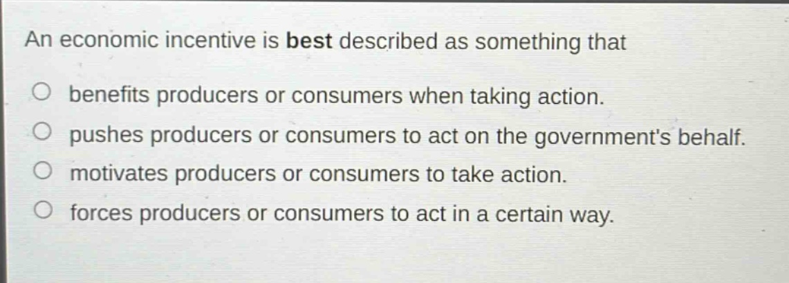 an economic incentive is best described as something that\n○ benefits producers or consumers when taking action.\n○ pushes producers or consumers to act on the governments behalf.\n○ motivates producers or consumers to take action.\n○ forces producers or consumers to act in a certain way.