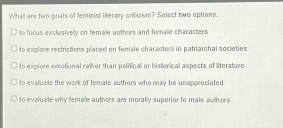 what are two goals of feminist literary criticism? select two options.\n□ to focus exclusively on female authors and female characters\n□ to explore restrictions placed on female characters in patriarchal societies\n□ to explore emotional rather than political or historical aspects of literature\n□ to evaluate the work of female authors who may be unappreciated\n□ to evaluate why female authors are morally superior to male authors