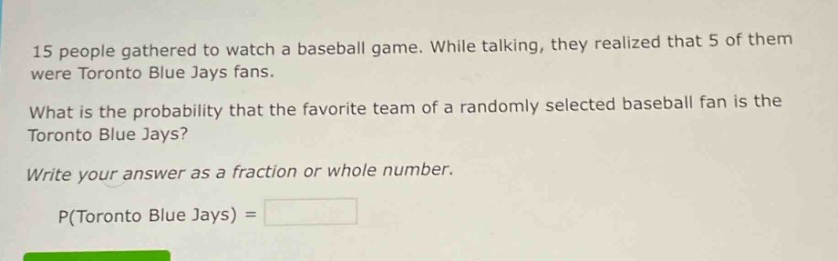 15 people gathered to watch a baseball game. while talking, they realized that 5 of them were toronto blue jays fans.\nwhat is the probability that the favorite team of a randomly selected baseball fan is the toronto blue jays?\nwrite your answer as a fraction or whole number.\np(toronto blue jays) =