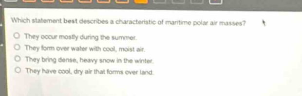 which statement best describes a characteristic of maritime polar air masses?\nthey occur mostly during the summer.\nthey form over water with cool, moist air.\nthey bring dense, heavy snow in the winter.\nthey have cool, dry air that forms over land.