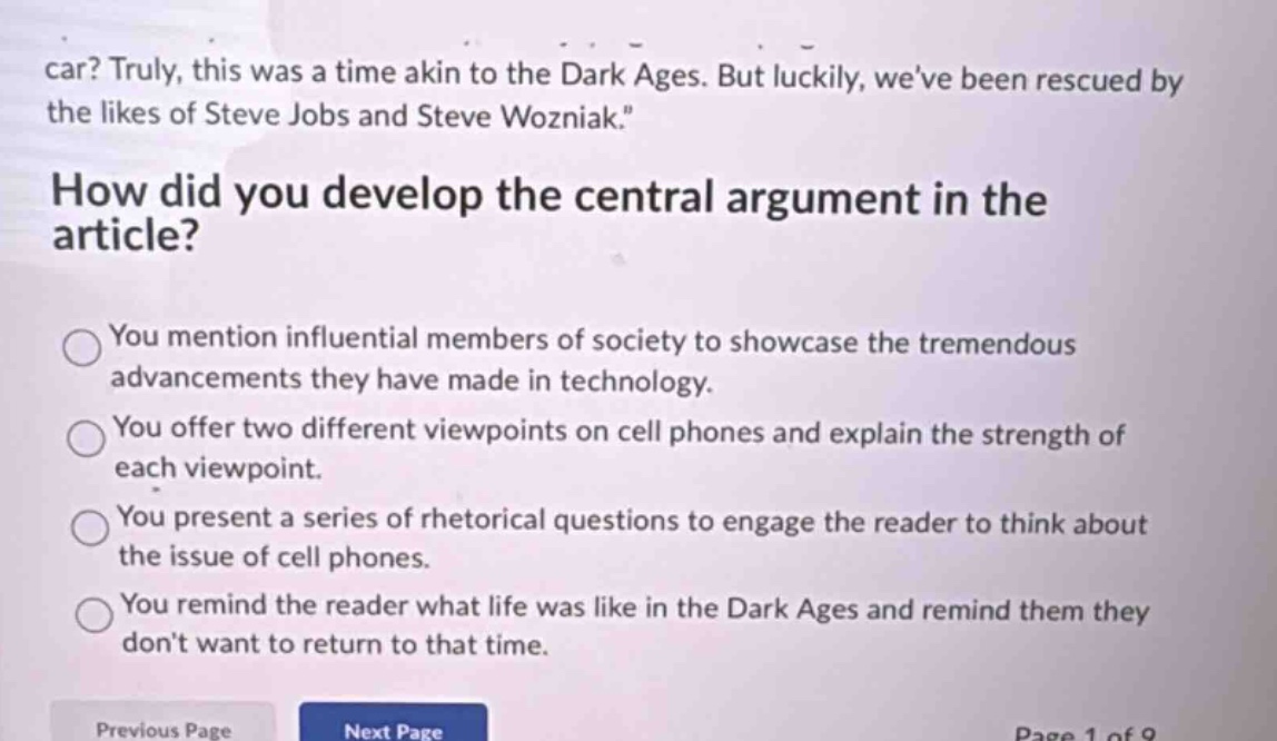 car? truly, this was a time akin to the dark ages. but luckily, weve been rescued by the likes of steve jobs and steve wozniak.\nhow did you develop the central argument in the article?\nyou mention influential members of society to showcase the tremendous advancements they have made in technology.\nyou offer two different viewpoints on cell phones and explain the strength of each viewpoint.\nyou present a series of rhetorical questions to engage the reader to think about the issue of cell phones.\nyou remind the reader what life was like in the dark ages and remind them they dont want to return to that time.\nprevious page next page page 1 of 9