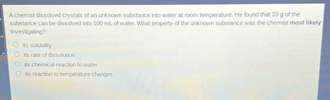 a chemist dissolved crystals of an unknown substance into water at room temperature. he found that 33 g of the substance can be dissolved into 100 ml of water. what property of the unknown substance was the chemist most likely investigating?\n○ its solubility\n○ its rate of dissolution\n○ its chemical reaction to water\n○ its reaction to temperature changes