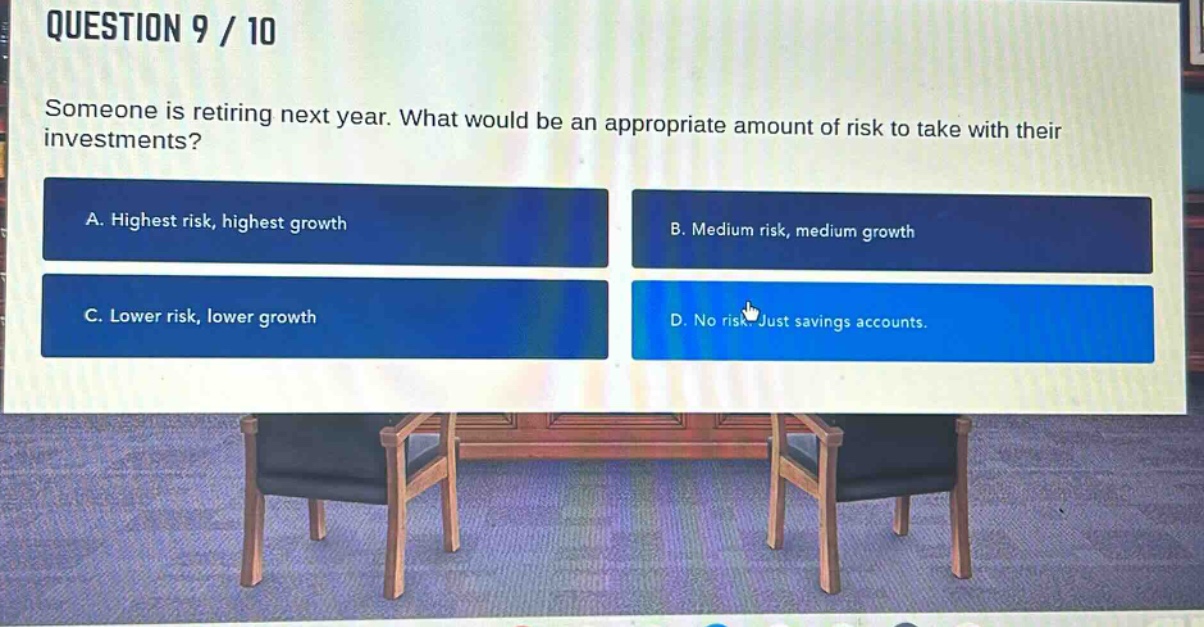 question 9 / 10\nsomeone is retiring next year. what would be an appropriate amount of risk to take with their investments?\na. highest risk, highest growth\nb. medium risk, medium growth\nc. lower risk, lower growth\nd. no risk. just savings accounts.