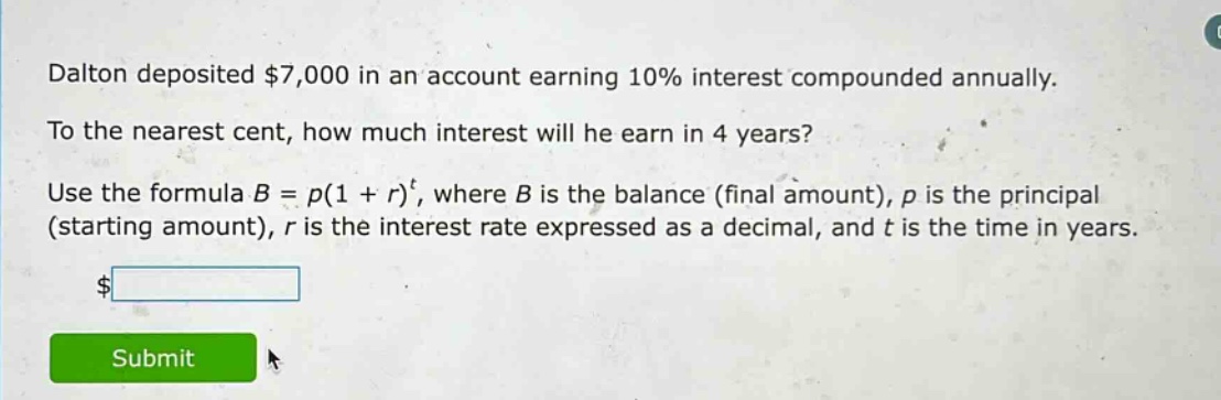 dalton deposited $7,000 in an account earning 10% interest compounded annually. to the nearest cent, how much interest will he earn in 4 years? use the formula $b = p(1 + r)^t$, where $b$ is the balance (final amount), $p$ is the principal (starting amount), $r$ is the interest rate expressed as a decimal, and $t$ is the time in years.