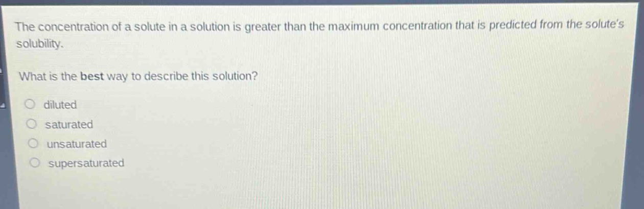 the concentration of a solute in a solution is greater than the maximum concentration that is predicted from the solutes solubility.\nwhat is the best way to describe this solution?\n○ diluted\n○ saturated\n○ unsaturated\n○ supersaturated