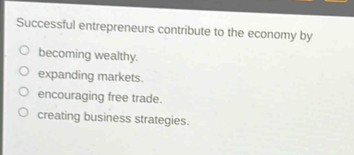 successful entrepreneurs contribute to the economy by\nbecoming wealthy.\nexpanding markets.\nencouraging free trade.\ncreating business strategies.