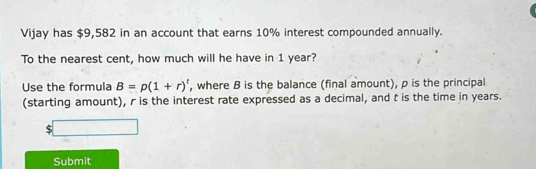 vijay has $9,582 in an account that earns 10% interest compounded annually. to the nearest cent, how much will he have in 1 year? use the formula $b = p(1 + r)^t$, where $b$ is the balance (final amount), $p$ is the principal (starting amount), $r$ is the interest rate expressed as a decimal, and $t$ is the time in years.