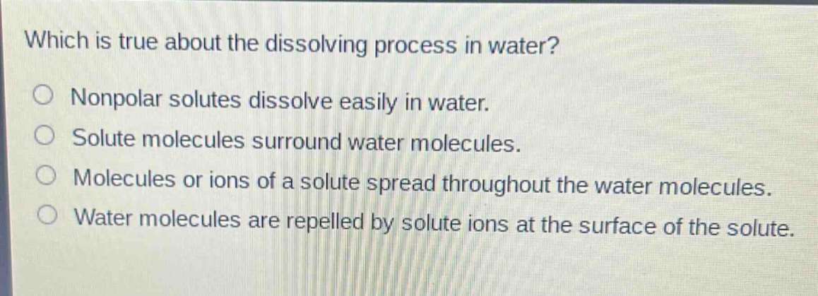 which is true about the dissolving process in water?\nnonpolar solutes dissolve easily in water.\nsolute molecules surround water molecules.\nmolecules or ions of a solute spread throughout the water molecules.\nwater molecules are repelled by solute ions at the surface of the solute.