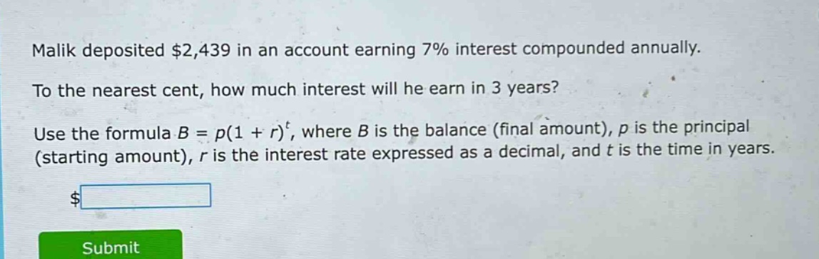 malik deposited $2,439 in an account earning 7% interest compounded annually. to the nearest cent, how much interest will he earn in 3 years? use the formula $b = p(1 + r)^t$, where $b$ is the balance (final amount), $p$ is the principal (starting amount), $r$ is the interest rate expressed as a decimal, and $t$ is the time in years.