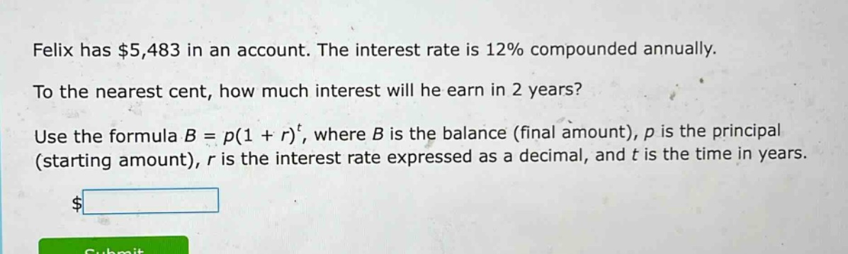 felix has $5,483 in an account. the interest rate is 12% compounded annually. to the nearest cent, how much interest will he earn in 2 years? use the formula $b = p(1 + r)^t$, where $b$ is the balance (final amount), $p$ is the principal (starting amount), $r$ is the interest rate expressed as a decimal, and $t$ is the time in years.