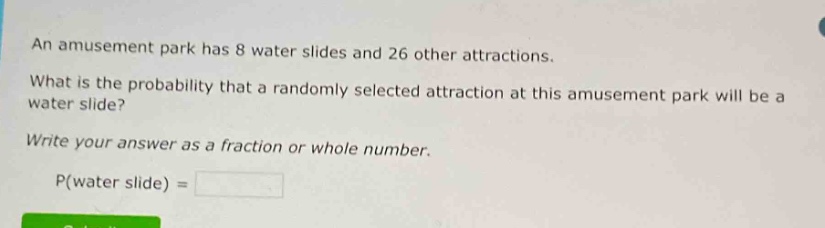 an amusement park has 8 water slides and 26 other attractions. what is the probability that a randomly selected attraction at this amusement park will be a water slide? write your answer as a fraction or whole number. p(water slide) =