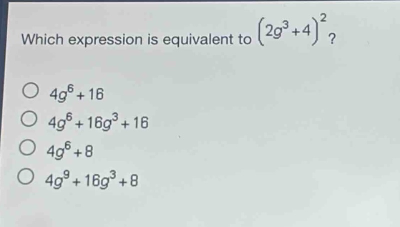 which expression is equivalent to $(2g^{3}+4)^{2}$?\n$4g^{6}+16$\n$4g^{6}+16g^{3}+16$\n$4g^{6}+8$\n$4g^{9}+16g^{3}+8$