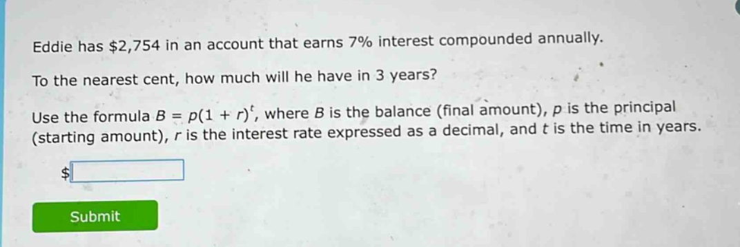 eddie has $2,754 in an account that earns 7% interest compounded annually. to the nearest cent, how much will he have in 3 years? use the formula $b = p(1 + r)^t$, where $b$ is the balance (final amount), $p$ is the principal (starting amount), $r$ is the interest rate expressed as a decimal, and $t$ is the time in years.