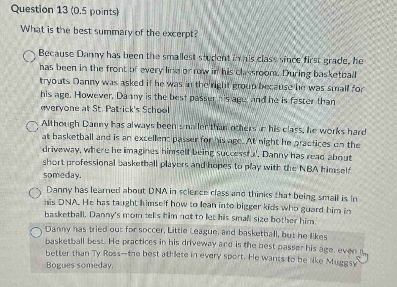 question 13 (0.5 points)\nwhat is the best summary of the excerpt?\nbecause danny has been the smallest student in his class since first grade, he has been in the front of every line or row in his classroom. during basketball tryouts danny was asked if he was in the right group because he was small for his age. however, danny is the best passer his age, and he is faster than everyone at st. patricks school\nalthough danny has always been smaller than others in his class, he works hard at basketball and is an excellent passer for his age. at night he practices on the driveway, where he imagines himself being successful. danny has read about short professional basketball players and hopes to play with the nba himself someday.\ndanny has learned about dna in science class and thinks that being small is in his dna. he has taught himself how to lean into bigger kids who guard him in basketball. dannys mom tells him not to let his small size bother him.\ndanny has tried out for soccer, little league, and basketball, but he likes basketball best. he practices in his driveway and is the best passer his age, even better than ty ross - the best athlete in every sport. he wants to be like muggsy bogues someday.